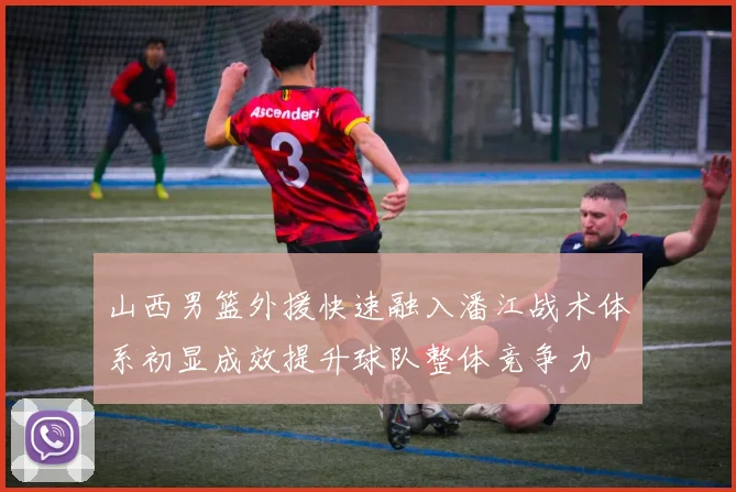 山西男篮外援快速融入潘江战术体系初显成效提升球队整体竞争力