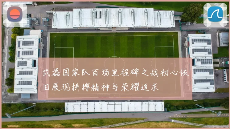 武磊国家队百场里程碑之战初心依旧展现拼搏精神与荣耀追求
