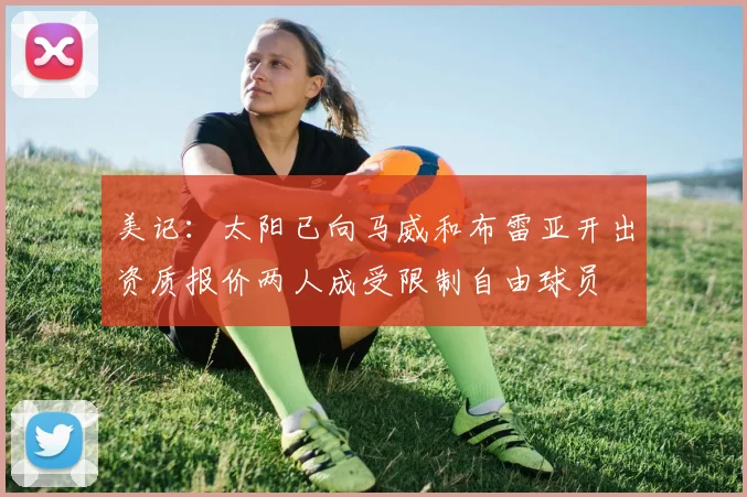 美记：太阳已向马威和布雷亚开出资质报价两人成受限制自由球员