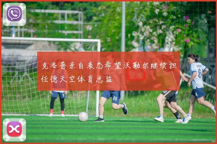 克洛普亲自表态希望沃勒尔继续担任德天空体育总监