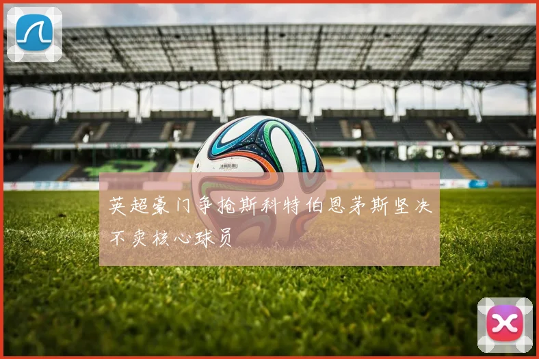 英超豪门争抢斯科特伯恩茅斯坚决不卖核心球员