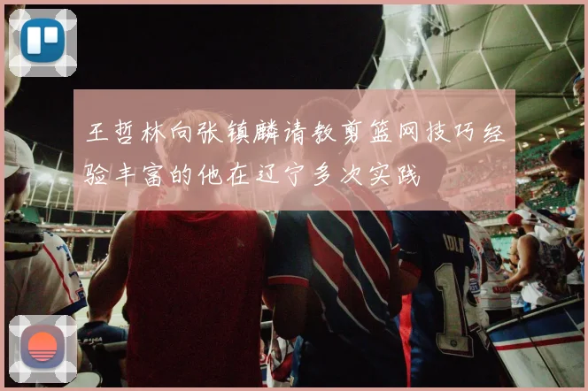 王哲林向张镇麟请教剪篮网技巧经验丰富的他在辽宁多次实践