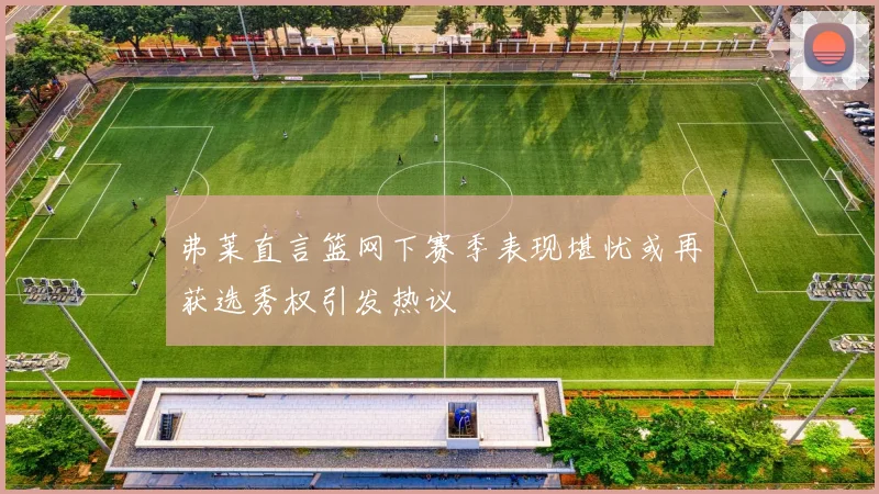 弗莱直言篮网下赛季表现堪忧或再获选秀权引发热议
