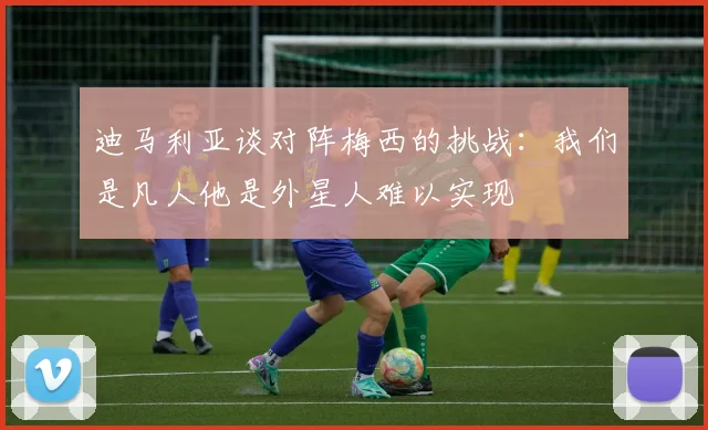 迪马利亚谈对阵梅西的挑战：我们是凡人他是外星人难以实现