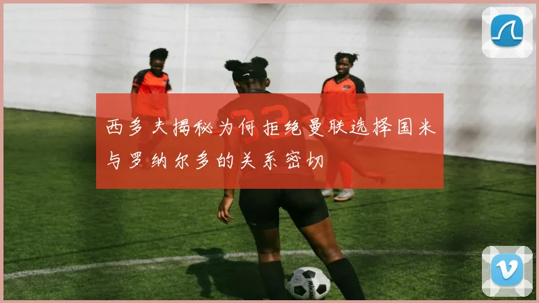 西多夫揭秘为何拒绝曼联选择国米与罗纳尔多的关系密切