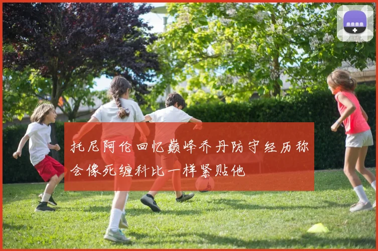 托尼阿伦回忆巅峰乔丹防守经历称会像死缠科比一样紧贴他