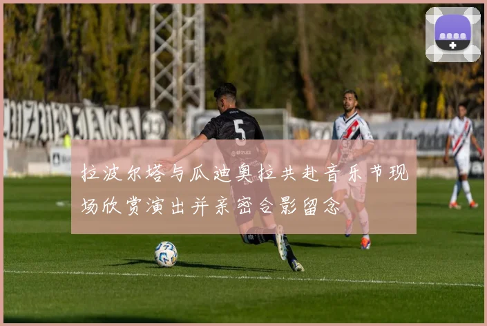 拉波尔塔与瓜迪奥拉共赴音乐节现场欣赏演出并亲密合影留念
