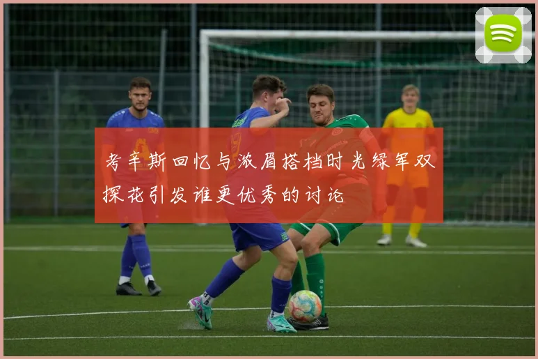 考辛斯回忆与浓眉搭档时光绿军双探花引发谁更优秀的讨论