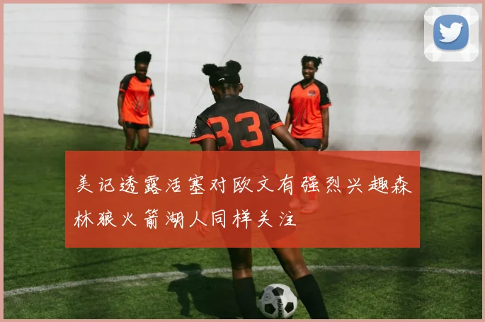 美记透露活塞对欧文有强烈兴趣森林狼火箭湖人同样关注