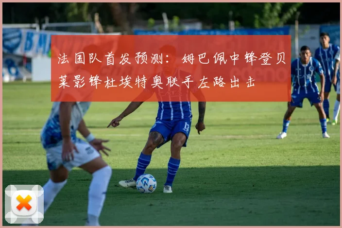 法国队首发预测：姆巴佩中锋登贝莱影锋杜埃特奥联手左路出击