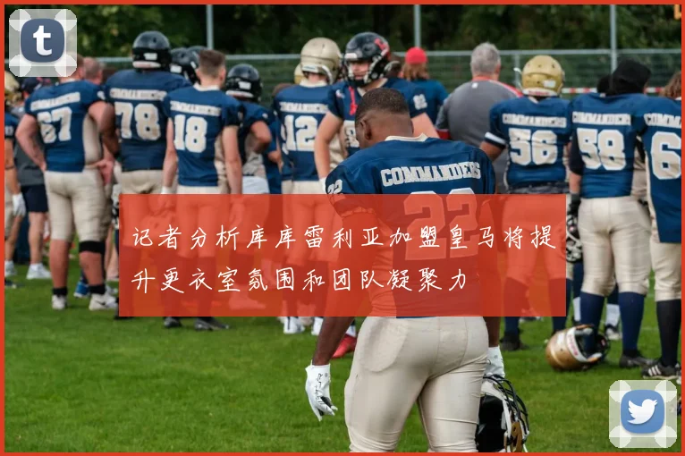 记者分析库库雷利亚加盟皇马将提升更衣室氛围和团队凝聚力