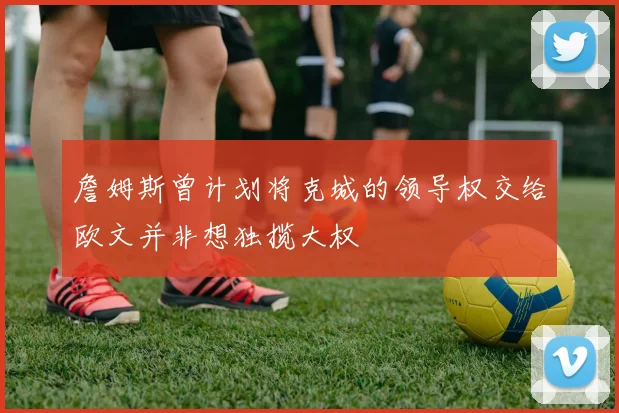 詹姆斯曾计划将克城的领导权交给欧文并非想独揽大权