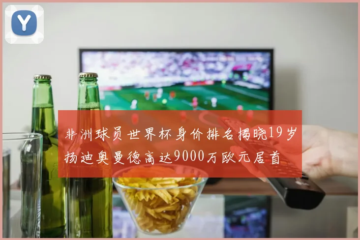 非洲球员世界杯身价排名揭晓19岁扬迪奥曼德高达9000万欧元居首